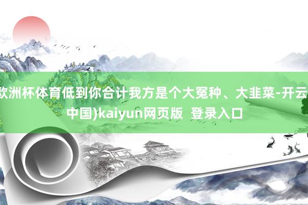 欧洲杯体育低到你合计我方是个大冤种、大韭菜-开云(中国)kaiyun网页版  登录入口