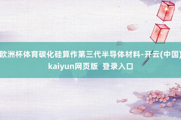 欧洲杯体育碳化硅算作第三代半导体材料-开云(中国)kaiyun网页版  登录入口
