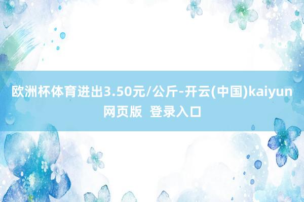欧洲杯体育进出3.50元/公斤-开云(中国)kaiyun网页版  登录入口