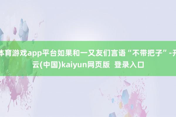 体育游戏app平台如果和一又友们言语“不带把子”-开云(中国)kaiyun网页版  登录入口