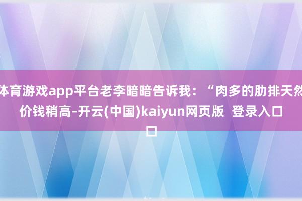 体育游戏app平台老李暗暗告诉我:“肉多的肋排天然价钱稍高-开云(中国)kaiyun网页版 登录入口