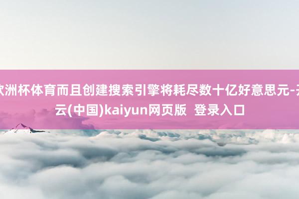 欧洲杯体育而且创建搜索引擎将耗尽数十亿好意思元-开云(中国)kaiyun网页版  登录入口