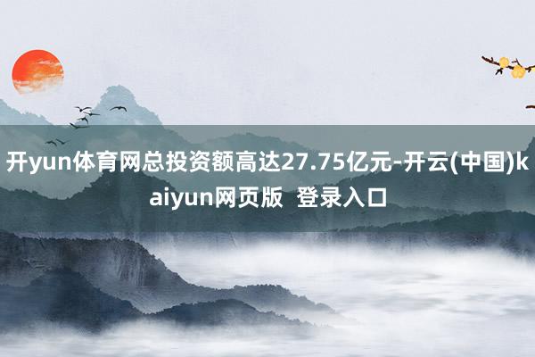 开yun体育网总投资额高达27.75亿元-开云(中国)kaiyun网页版  登录入口