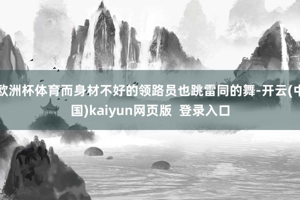 欧洲杯体育而身材不好的领路员也跳雷同的舞-开云(中国)kaiyun网页版  登录入口