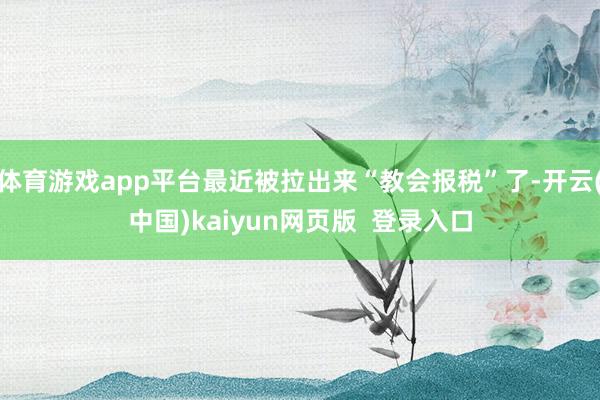 体育游戏app平台最近被拉出来“教会报税”了-开云(中国)kaiyun网页版  登录入口