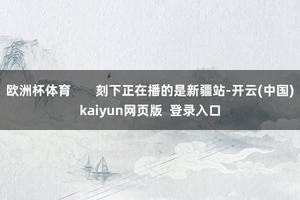 欧洲杯体育 刻下正在播的是新疆站-开云(中国)kaiyun网页版 登录入口