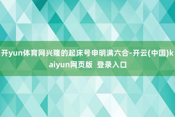 开yun体育网兴隆的起床号申明满六合-开云(中国)kaiyun网页版  登录入口