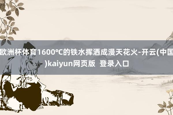 欧洲杯体育1600℃的铁水挥洒成漫天花火-开云(中国)kaiyun网页版  登录入口