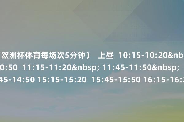 欧洲杯体育每场次5分钟）  上昼  10:15-10:20&nbsp; 10:45-10:50  11:15-11:20&nbsp; 11:45-11:50&nbsp;  下昼  14:45-14:50 15:15-15:20  15:45-15:50 16:15-16:20 16:45-16:50  场所：七星岩景区北门落羽杉林  元旦来星湖看落羽杉  开启红红火火的一年！      开首：星湖好意思好意思  裁剪：朱嘉豪  编审：黄咏欣&nbsp;李欣颖  端州区融媒体中心      -开云(中国)kaiyun网页版  登录入口