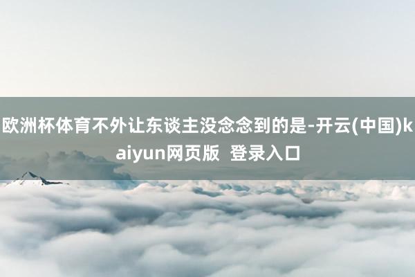欧洲杯体育不外让东谈主没念念到的是-开云(中国)kaiyun网页版 登录入口