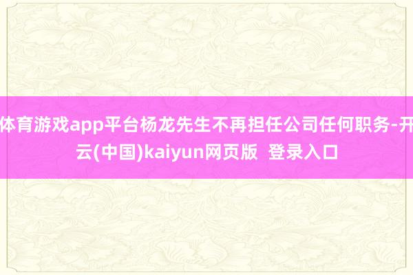 体育游戏app平台杨龙先生不再担任公司任何职务-开云(中国)kaiyun网页版  登录入口
