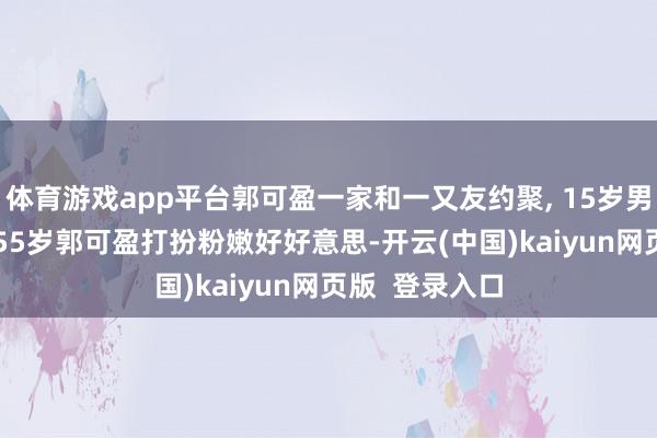 体育游戏app平台郭可盈一家和一又友约聚, 15岁男儿窈窱淑女, 55岁郭可盈打扮粉嫩好好意思-开云(中国)kaiyun网页版  登录入口