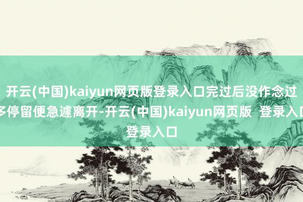开云(中国)kaiyun网页版登录入口完过后没作念过多停留便急遽离开-开云(中国)kaiyun网页版  登录入口
