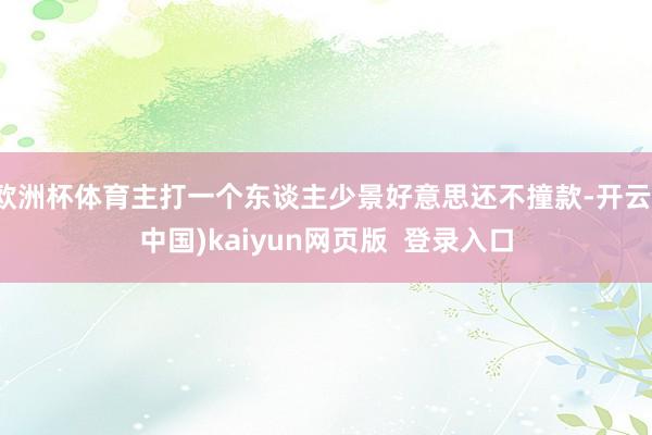 欧洲杯体育主打一个东谈主少景好意思还不撞款-开云(中国)kaiyun网页版 登录入口