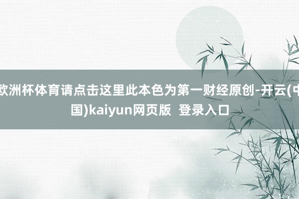 欧洲杯体育请点击这里此本色为第一财经原创-开云(中国)kaiyun网页版 登录入口