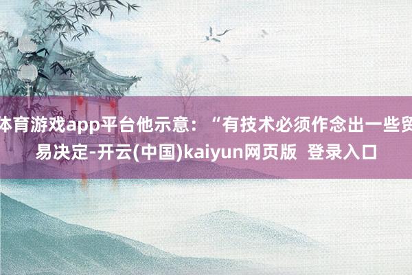 体育游戏app平台他示意：“有技术必须作念出一些贸易决定-开云(中国)kaiyun网页版  登录入口