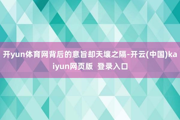 开yun体育网背后的意旨却天壤之隔-开云(中国)kaiyun网页版 登录入口
