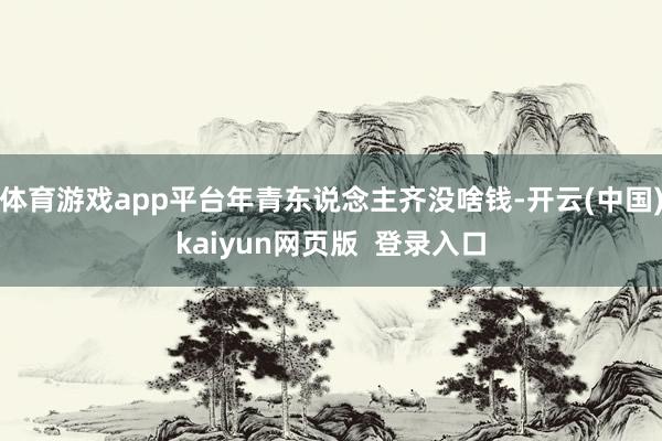 体育游戏app平台年青东说念主齐没啥钱-开云(中国)kaiyun网页版 登录入口