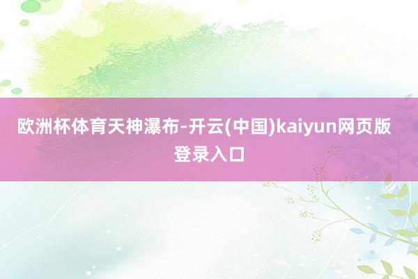 欧洲杯体育天神瀑布-开云(中国)kaiyun网页版  登录入口