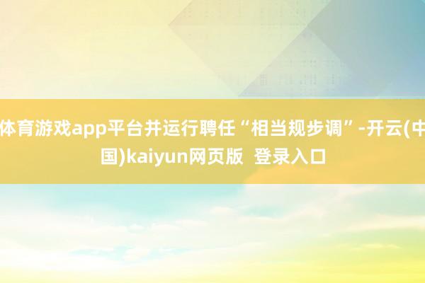 体育游戏app平台并运行聘任“相当规步调”-开云(中国)kaiyun网页版 登录入口