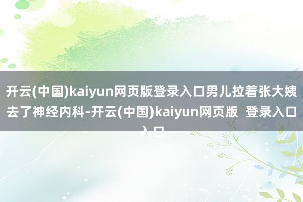 开云(中国)kaiyun网页版登录入口男儿拉着张大姨去了神经内科-开云(中国)kaiyun网页版 登录入口