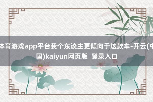 体育游戏app平台我个东谈主更倾向于这款车-开云(中国)kaiyun网页版  登录入口