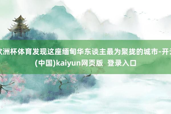 欧洲杯体育发现这座缅甸华东谈主最为聚拢的城市-开云(中国)kaiyun网页版  登录入口
