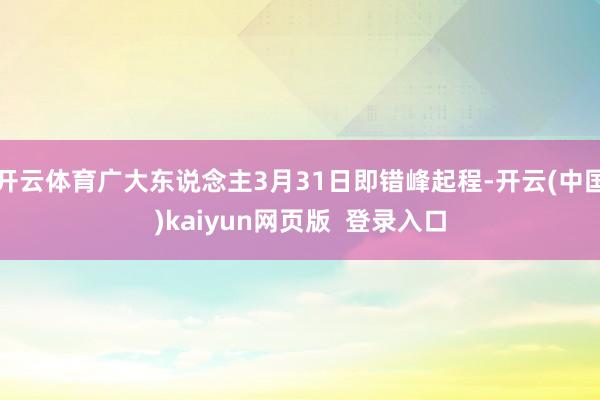 开云体育广大东说念主3月31日即错峰起程-开云(中国)kaiyun网页版  登录入口