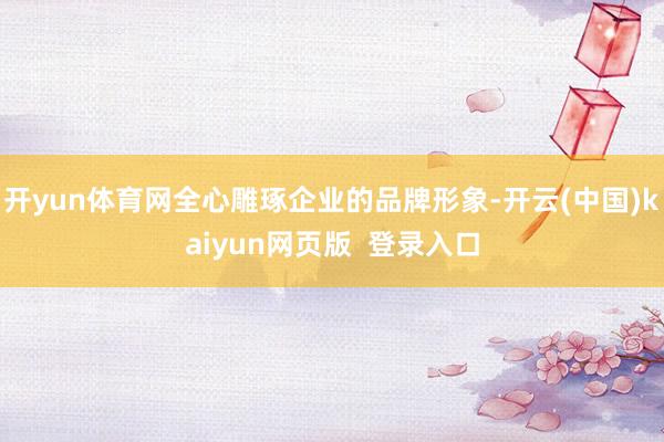 开yun体育网全心雕琢企业的品牌形象-开云(中国)kaiyun网页版  登录入口