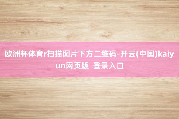 欧洲杯体育r扫描图片下方二维码-开云(中国)kaiyun网页版  登录入口