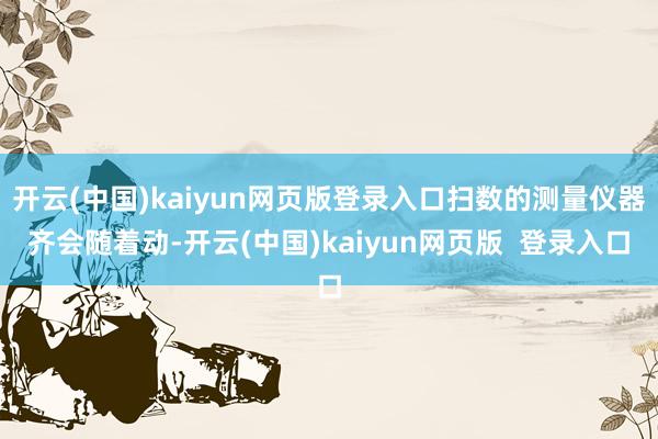 开云(中国)kaiyun网页版登录入口扫数的测量仪器齐会随着动-开云(中国)kaiyun网页版  登录入口