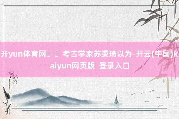 开yun体育网  考古学家苏秉琦以为-开云(中国)kaiyun网页版  登录入口