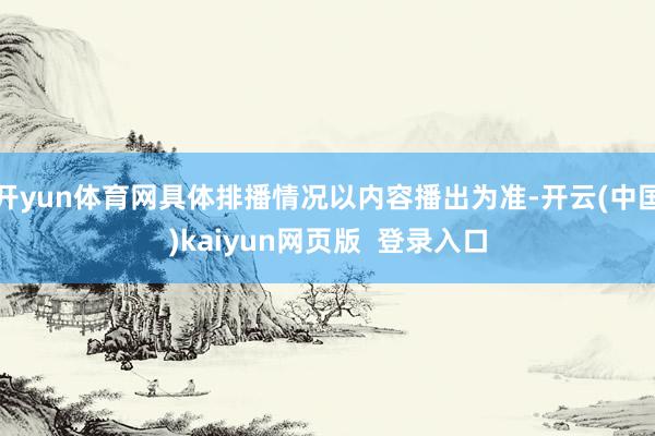 开yun体育网具体排播情况以内容播出为准-开云(中国)kaiyun网页版 登录入口