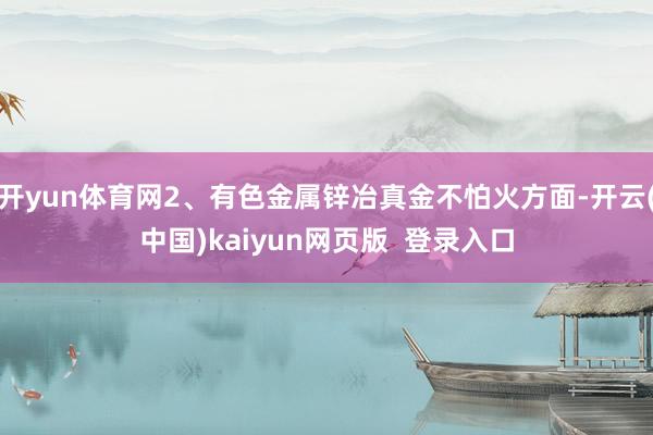 开yun体育网2、有色金属锌冶真金不怕火方面-开云(中国)kaiyun网页版  登录入口