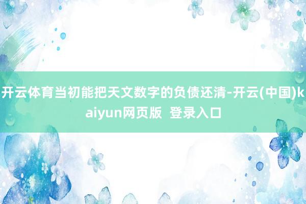 开云体育当初能把天文数字的负债还清-开云(中国)kaiyun网页版  登录入口