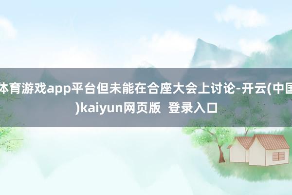体育游戏app平台但未能在合座大会上讨论-开云(中国)kaiyun网页版 登录入口