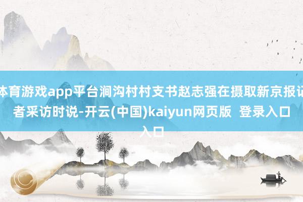 体育游戏app平台涧沟村村支书赵志强在摄取新京报记者采访时说-开云(中国)kaiyun网页版  登录入口