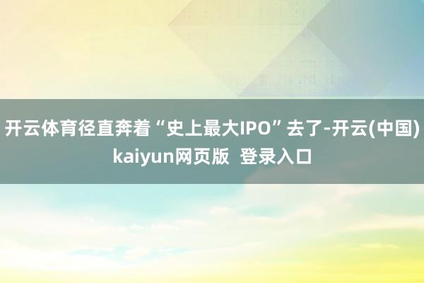 开云体育径直奔着“史上最大IPO”去了-开云(中国)kaiyun网页版  登录入口