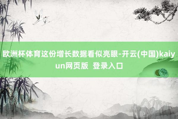 欧洲杯体育这份增长数据看似亮眼-开云(中国)kaiyun网页版  登录入口