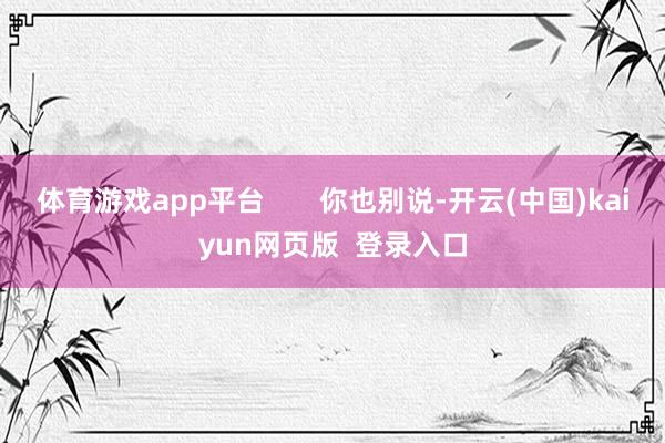 体育游戏app平台       你也别说-开云(中国)kaiyun网页版  登录入口