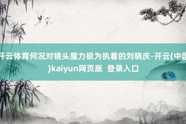 开云体育何况对镜头魔力极为执着的刘晓庆-开云(中国)kaiyun网页版 登录入口