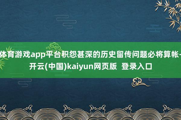 体育游戏app平台积怨甚深的历史留传问题必将算帐-开云(中国)kaiyun网页版 登录入口