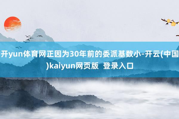开yun体育网正因为30年前的委派基数小-开云(中国)kaiyun网页版  登录入口