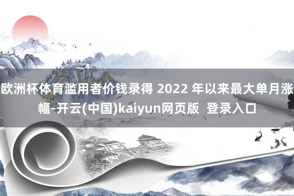 欧洲杯体育滥用者价钱录得 2022 年以来最大单月涨幅-开云(中国)kaiyun网页版  登录入口
