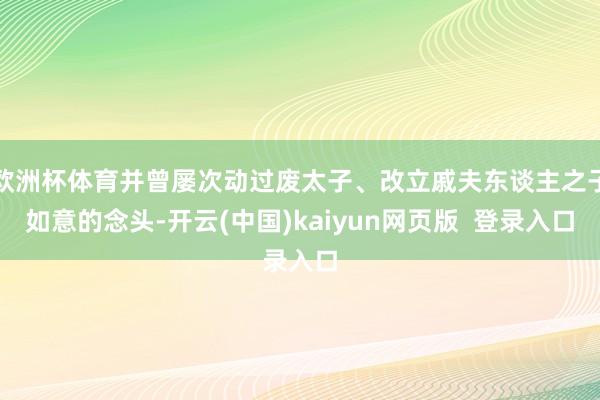 欧洲杯体育并曾屡次动过废太子、改立戚夫东谈主之子如意的念头-开云(中国)kaiyun网页版  登录入口