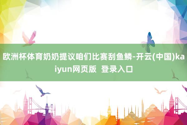 欧洲杯体育奶奶提议咱们比赛刮鱼鳞-开云(中国)kaiyun网页版  登录入口