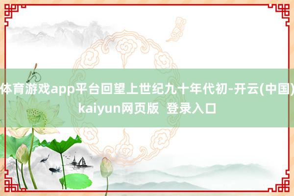 体育游戏app平台回望上世纪九十年代初-开云(中国)kaiyun网页版  登录入口