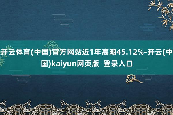 开云体育(中国)官方网站近1年高潮45.12%-开云(中国)kaiyun网页版  登录入口