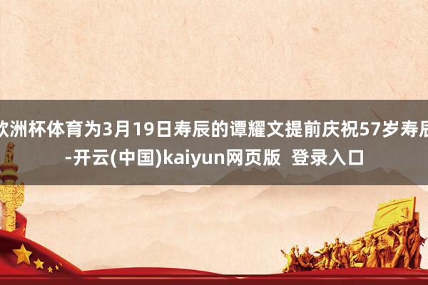 欧洲杯体育为3月19日寿辰的谭耀文提前庆祝57岁寿辰-开云(中国)kaiyun网页版  登录入口