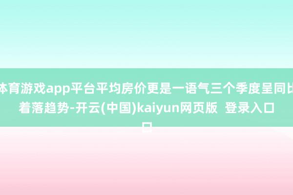 体育游戏app平台平均房价更是一语气三个季度呈同比着落趋势-开云(中国)kaiyun网页版  登录入口
